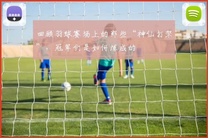 回顾羽球赛场上的那些“神仙打架”,冠军们是如何炼成的