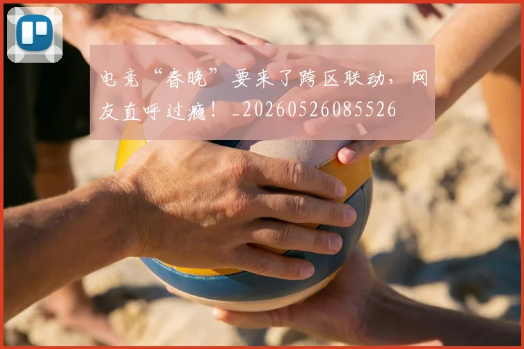 电竞“春晚”要来了跨区联动,网友直呼过瘾!_20260526085526