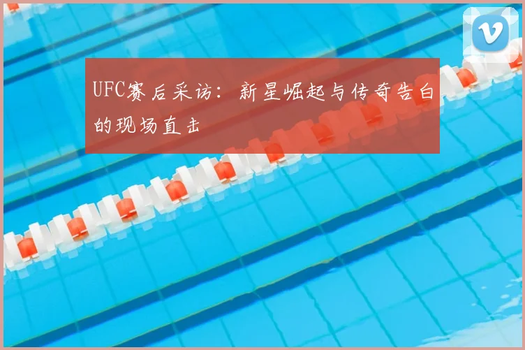 UFC赛后采访:新星崛起与传奇告白的现场直击