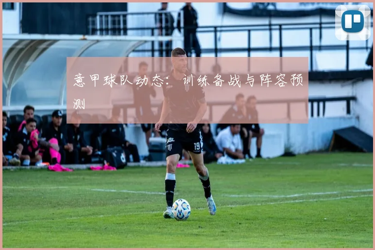 意甲球队动态:训练备战与阵容预测