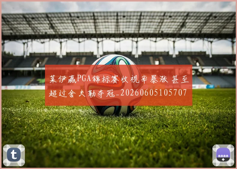 莱伊赢PGA锦标赛收视率暴涨 甚至超过舍夫勒夺冠_20260605105707