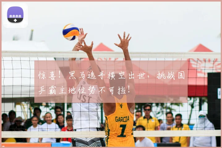 惊喜!黑马选手横空出世,挑战国乒霸主地位势不可挡!