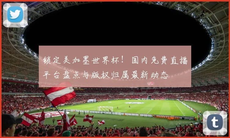 锁定美加墨世界杯!国内免费直播平台盘点与版权归属最新动态