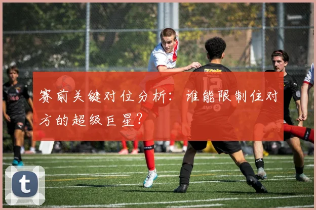 赛前关键对位分析:谁能限制住对方的超级巨星?