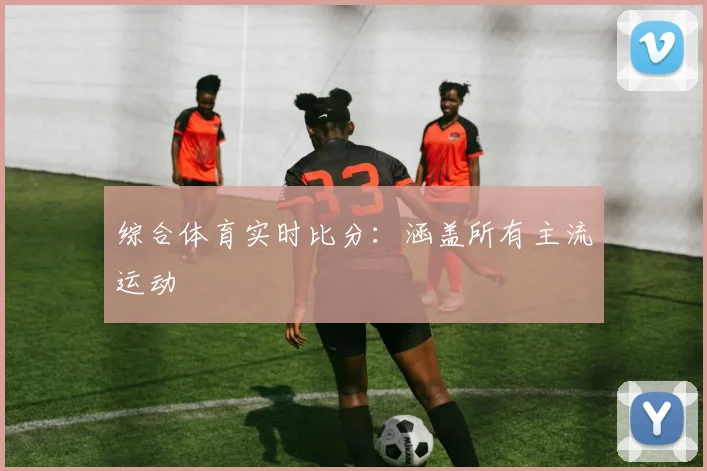 综合体育实时比分:涵盖所有主流运动