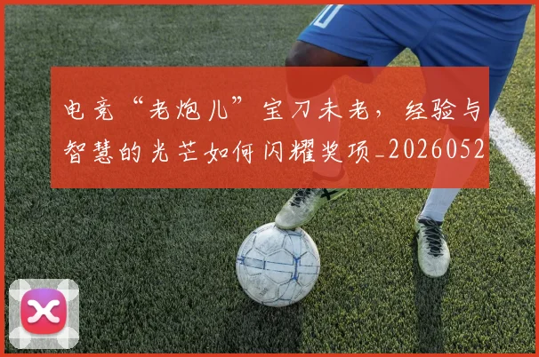 电竞“老炮儿”宝刀未老,经验与智慧的光芒如何闪耀奖项_20260526085529