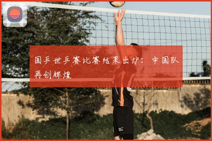 国乒世乒赛比赛结果出炉：中国队再创辉煌