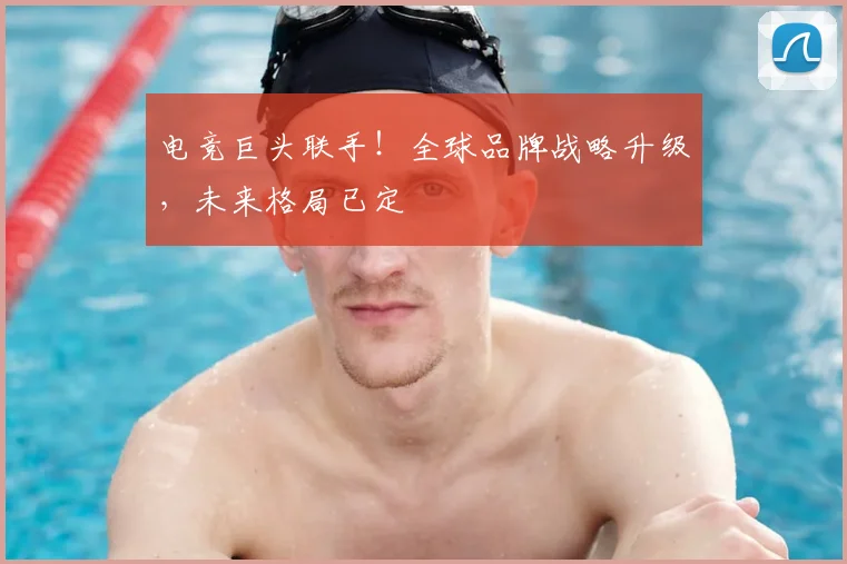 电竞巨头联手！全球品牌战略升级，未来格局已定