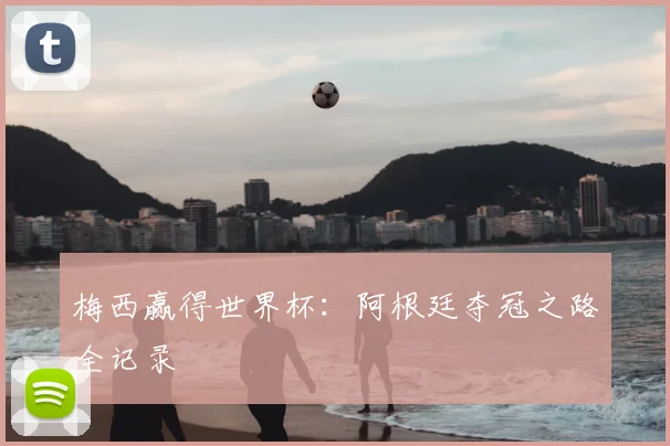 梅西赢得世界杯:阿根廷夺冠之路全记录