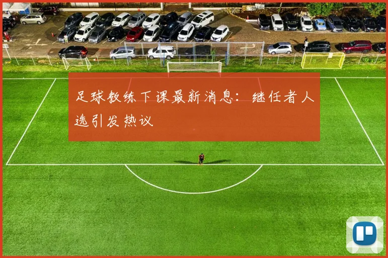 足球教练下课最新消息：继任者人选引发热议