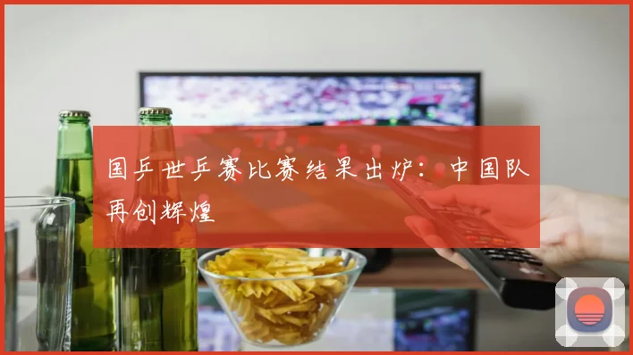 国乒世乒赛比赛结果出炉：中国队再创辉煌