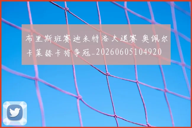 布里斯班赛迪米特洛夫退赛 奥佩尔卡莱赫卡将争冠_20260605104920