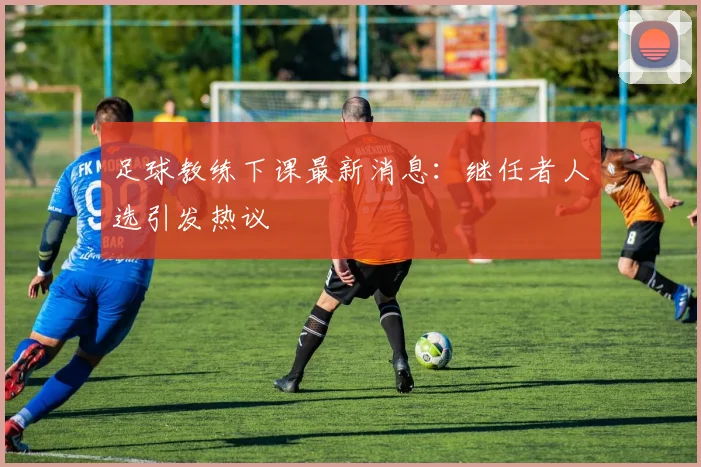 足球教练下课最新消息:继任者人选引发热议