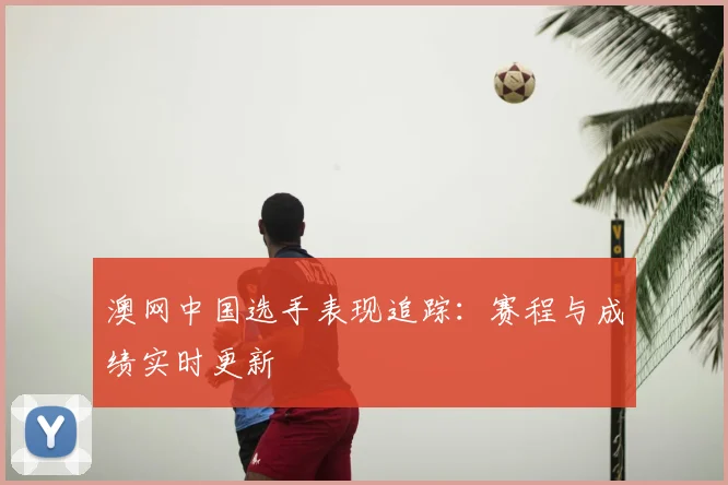 澳网中国选手表现追踪：赛程与成绩实时更新