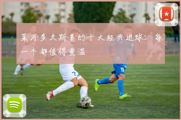 莱万多夫斯基的十大经典进球:每一个都值得重温
