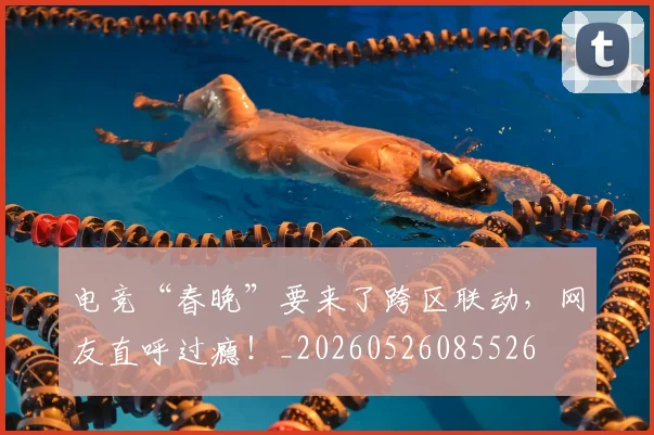 电竞“春晚”要来了跨区联动，网友直呼过瘾！_20260526085526