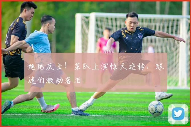 绝地反击!某队上演惊天逆转,球迷们激动落泪