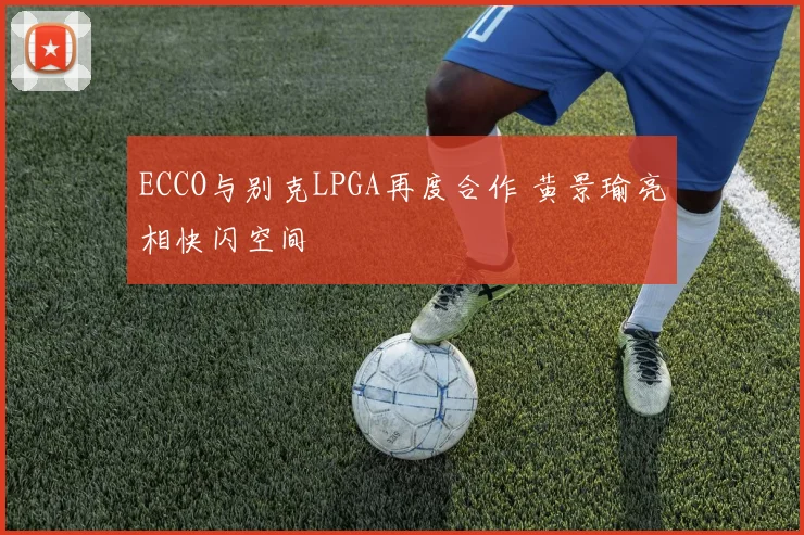 ECCO与别克LPGA再度合作 黄景瑜亮相快闪空间