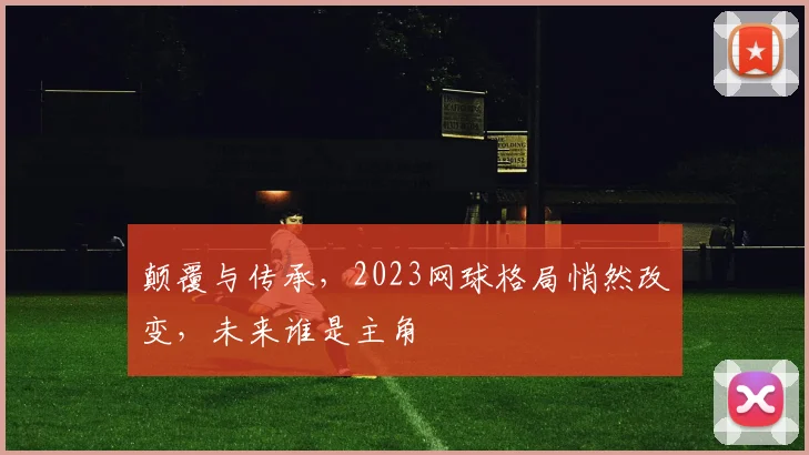 颠覆与传承,2023网球格局悄然改变,未来谁是主角