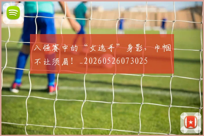 八强赛中的“女选手”身影,巾帼不让须眉!_20260526073025