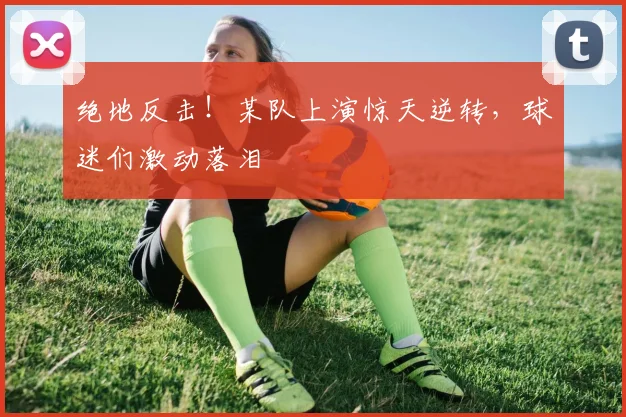 绝地反击!某队上演惊天逆转,球迷们激动落泪