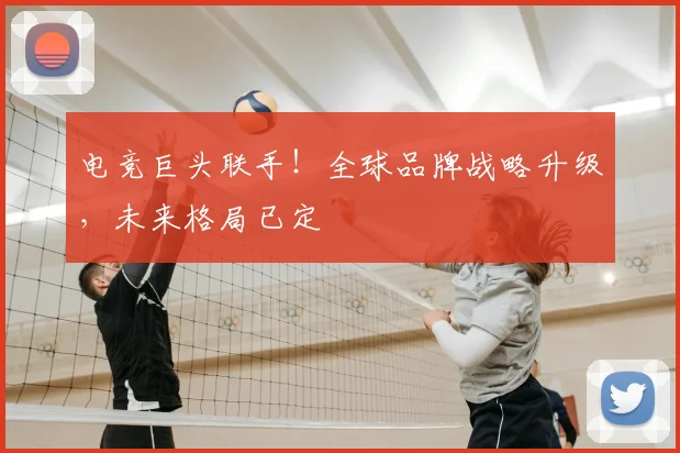 电竞巨头联手！全球品牌战略升级，未来格局已定
