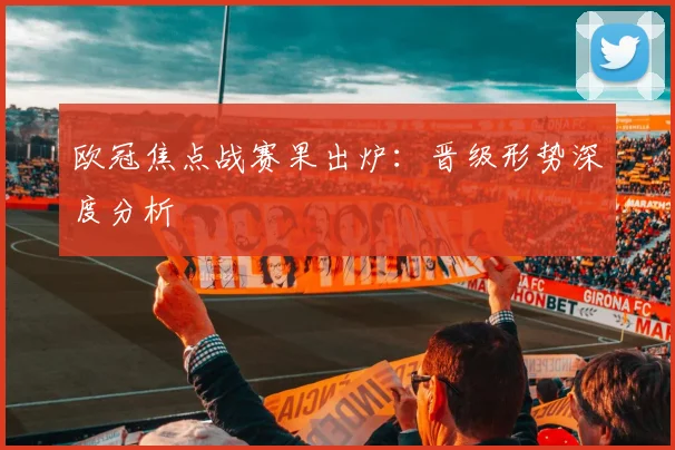 欧冠焦点战赛果出炉：晋级形势深度分析