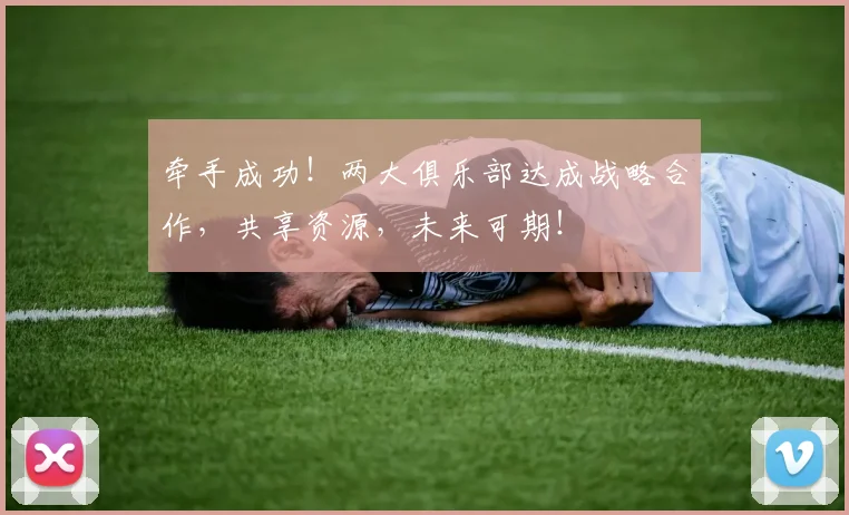 牵手成功!两大俱乐部达成战略合作,共享资源,未来可期!